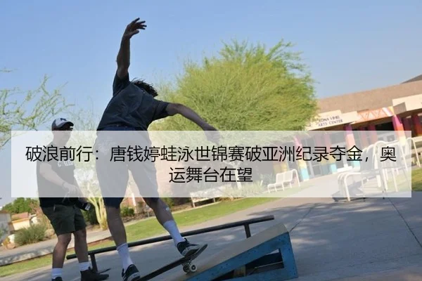 破浪前行：唐钱婷蛙泳世锦赛破亚洲纪录夺金，奥运舞台在望